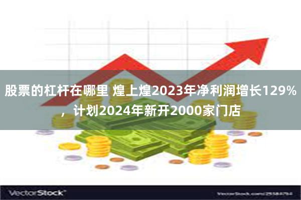 股票的杠杆在哪里 煌上煌2023年净利润增长129%，计划2024年新开2000家门店