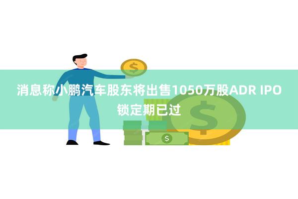 消息称小鹏汽车股东将出售1050万股ADR IPO锁定期已过