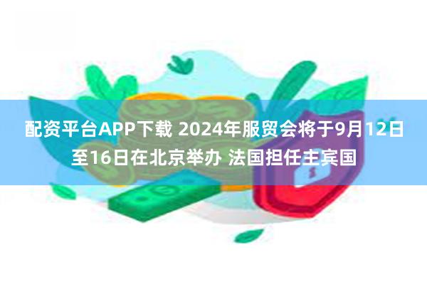 配资平台APP下载 2024年服贸会将于9月12日至16日在北京举办 法国担任主宾国