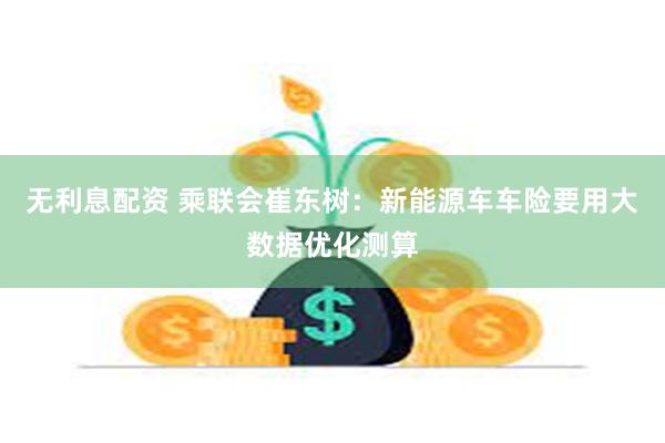 无利息配资 乘联会崔东树：新能源车车险要用大数据优化测算