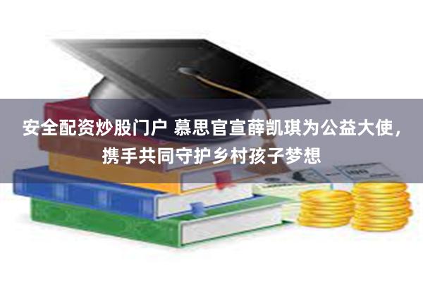 安全配资炒股门户 慕思官宣薛凯琪为公益大使，携手共同守护乡村孩子梦想