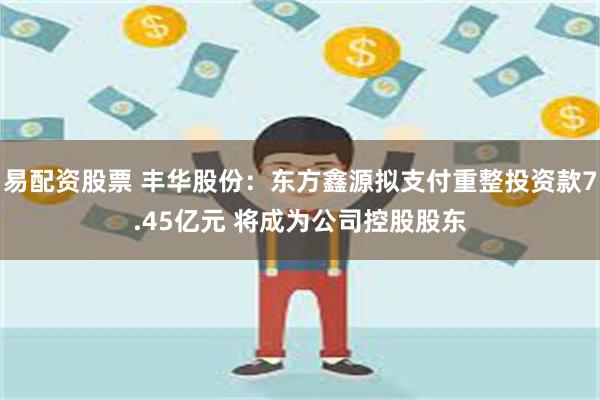 易配资股票 丰华股份：东方鑫源拟支付重整投资款7.45亿元 将成为公司控股股东