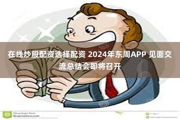 在线炒股配资选择配资 2024年东周APP 见面交流总结会即将召开