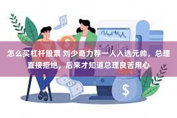 怎么买杠杆股票 刘少奇力荐一人入选元帅，总理直接拒绝，后来才知道总理良苦用心