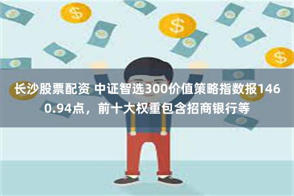 长沙股票配资 中证智选300价值策略指数报1460.94点，前十大权重包含招商银行等