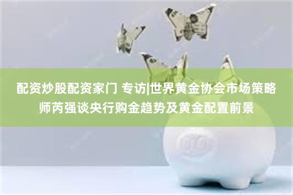 配资炒股配资家门 专访|世界黄金协会市场策略师芮强谈央行购金趋势及黄金配置前景