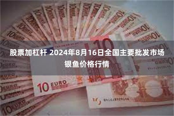 股票加杠杆 2024年8月16日全国主要批发市场银鱼价格行情