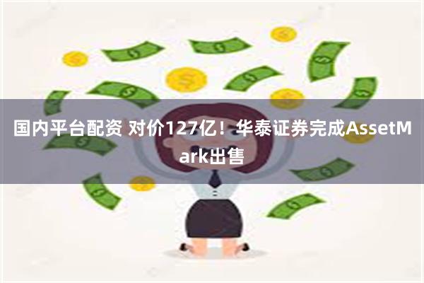 国内平台配资 对价127亿！华泰证券完成AssetMark出售