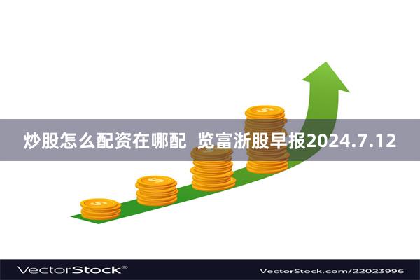 炒股怎么配资在哪配  览富浙股早报2024.7.12