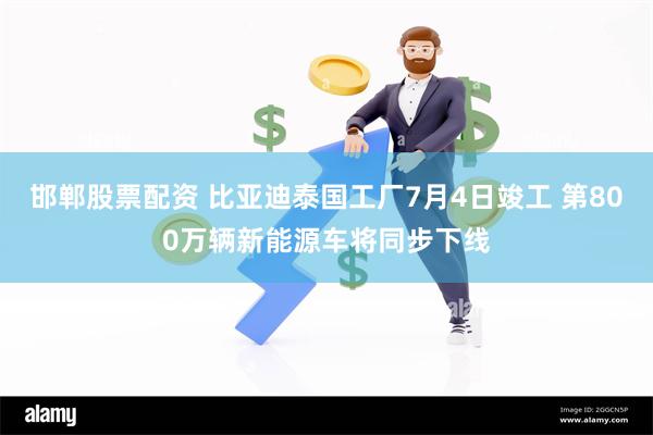 邯郸股票配资 比亚迪泰国工厂7月4日竣工 第800万辆新能源车将同步下线