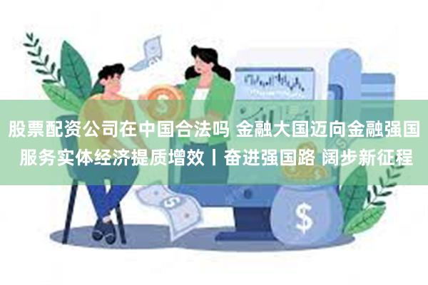 股票配资公司在中国合法吗 金融大国迈向金融强国 服务实体经济提质增效丨奋进强国路 阔步新征程