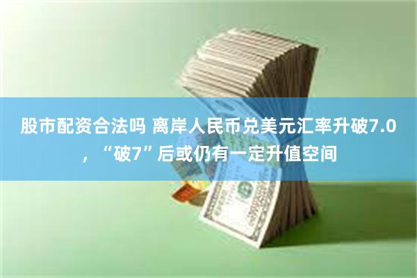 股市配资合法吗 离岸人民币兑美元汇率升破7.0，“破7”后或仍有一定升值空间