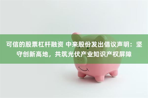 可信的股票杠杆融资 中来股份发出倡议声明：坚守创新高地，共筑光伏产业知识产权屏障