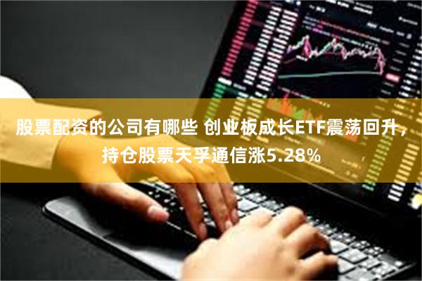 股票配资的公司有哪些 创业板成长ETF震荡回升，持仓股票天孚通信涨5.28%