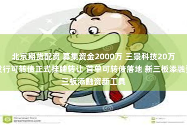 北京期货配资 募集资金2000万 三景科技20万张定向发行可转债正式挂牌转让 首单可转债落地 新三板添融资新工具