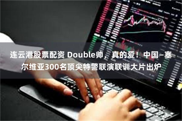 连云港股票配资 Double帅，真的爱！中国—塞尔维亚300名顶尖特警联演联训大片出炉