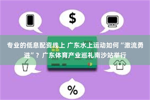 专业的低息配资线上 广东水上运动如何“激流勇进”？广东体育产业巡礼南沙站举行