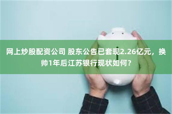 网上炒股配资公司 股东公告已套现2.26亿元，换帅1年后江苏银行现状如何？