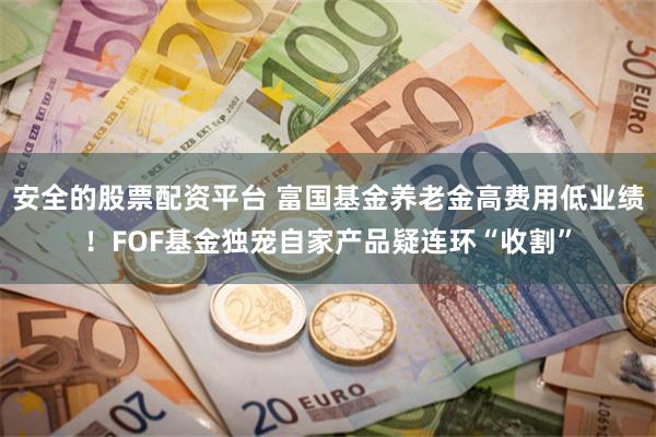 安全的股票配资平台 富国基金养老金高费用低业绩！FOF基金独宠自家产品疑连环“收割”