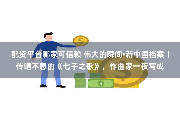 配资平台哪家可信赖 伟大的瞬间•新中国档案丨传唱不息的《七子之歌》，作曲家一夜写成