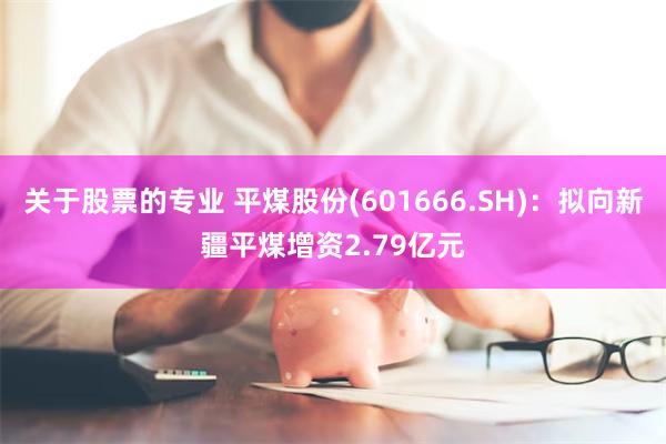 关于股票的专业 平煤股份(601666.SH)：拟向新疆平煤增资2.79亿元