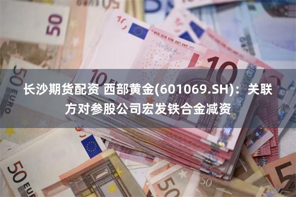 长沙期货配资 西部黄金(601069.SH)：关联方对参股公司宏发铁合金减资