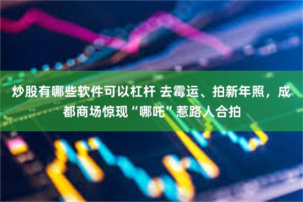 炒股有哪些软件可以杠杆 去霉运、拍新年照，成都商场惊现“哪吒”惹路人合拍