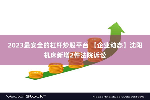 2023最安全的杠杆炒股平台 【企业动态】沈阳机床新增2件法院诉讼