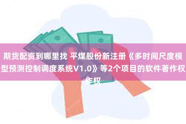 期货配资到哪里找 平煤股份新注册《多时间尺度模型预测控制调度系统V1.0》等2个项目的软件著作权