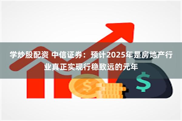 学炒股配资 中信证券：预计2025年是房地产行业真正实现行稳致远的元年