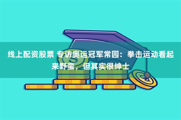 线上配资股票 专访奥运冠军常园：拳击运动看起来野蛮，但其实很绅士