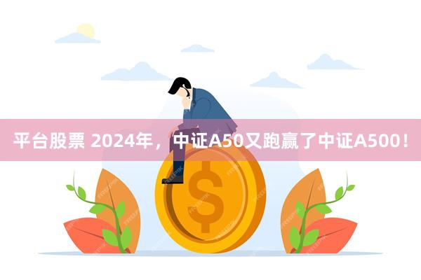 平台股票 2024年，中证A50又跑赢了中证A500！