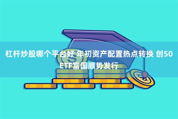 杠杆炒股哪个平台好 年初资产配置热点转换 创50ETF富国顺势发行