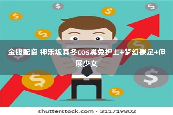 金股配资 神乐坂真冬cos黑兔护士+梦幻裸足+伸展少女