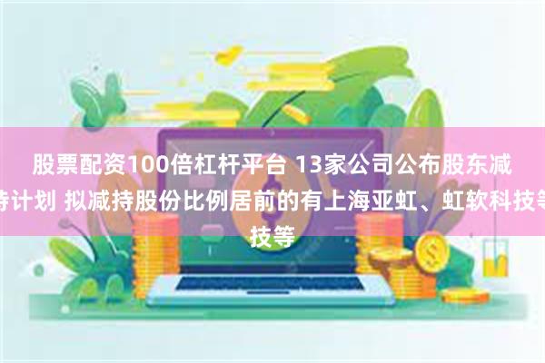 股票配资100倍杠杆平台 13家公司公布股东减持计划 拟减持股份比例居前的有上海亚虹、虹软科技等