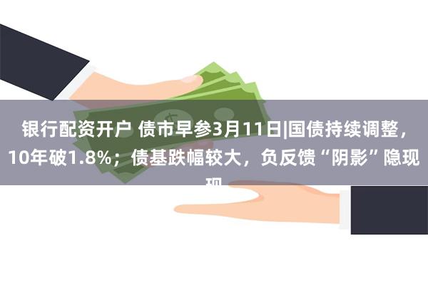 银行配资开户 债市早参3月11日|国债持续调整，10年破1.8%；债基跌幅较大，负反馈“阴影”隐现