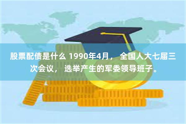 股票配债是什么 1990年4月， 全国人大七届三次会议， 选举产生的军委领导班子。